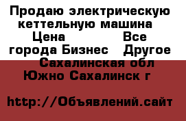 Продаю электрическую кеттельную машина › Цена ­ 50 000 - Все города Бизнес » Другое   . Сахалинская обл.,Южно-Сахалинск г.